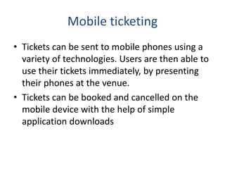 Mobile ticketing
• Tickets can be sent to mobile phones using a
variety of technologies. Users are then able to
use their tickets immediately, by presenting
their phones at the venue.
• Tickets can be booked and cancelled on the
mobile device with the help of simple
application downloads
 