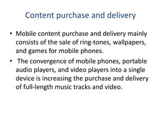 Content purchase and delivery
• Mobile content purchase and delivery mainly
consists of the sale of ring-tones, wallpapers,
and games for mobile phones.
• The convergence of mobile phones, portable
audio players, and video players into a single
device is increasing the purchase and delivery
of full-length music tracks and video.
 