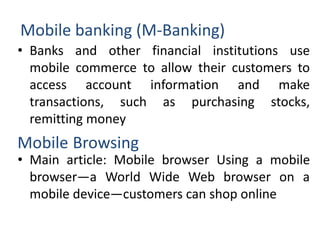 Mobile banking (M-Banking)
• Banks and other financial institutions use
mobile commerce to allow their customers to
access account information and make
transactions, such as purchasing stocks,
remitting money
• Main article: Mobile browser Using a mobile
browser—a World Wide Web browser on a
mobile device—customers can shop online
Mobile Browsing
 