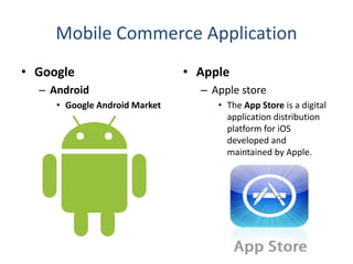 Mobile Commerce Application
• Google
– Android
• Google Android Market
• Apple
– Apple store
• The App Store is a digital
application distribution
platform for iOS
developed and
maintained by Apple.
 