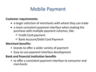 Mobile Payment
Customer requirements:
 a larger selection of merchants with whom they can trade
 a more consistent payment interface when making the
purchase with multiple payment schemes, like:
 Credit Card payment
 Bank Account/Debit Card Payment
Merchant benefits:
• brands to offer a wider variety of payment
• Easy-to-use payment interface development
Bank and financial institution benefits
• to offer a consistent payment interface to consumer and
merchants
 