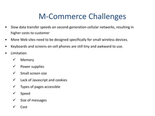 M-Commerce Challenges
• Slow data transfer speeds on second-generation cellular networks, resulting in
higher costs to customer
• More Web sites need to be designed specifically for small wireless devices.
• Keyboards and screens on cell phones are still tiny and awkward to use.
• Limitation
 Memory
 Power supplies
 Small screen size
 Lack of Javascript and cookies
 Types of pages accessible
 Speed
 Size of messages
 Cost
 