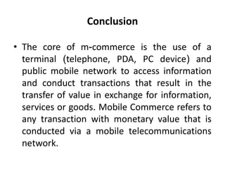 Conclusion
• The core of m-commerce is the use of a
terminal (telephone, PDA, PC device) and
public mobile network to access information
and conduct transactions that result in the
transfer of value in exchange for information,
services or goods. Mobile Commerce refers to
any transaction with monetary value that is
conducted via a mobile telecommunications
network.
 