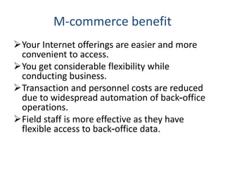 M-commerce benefit
Your Internet offerings are easier and more
convenient to access.
You get considerable flexibility while
conducting business.
Transaction and personnel costs are reduced
due to widespread automation of back-office
operations.
Field staff is more effective as they have
flexible access to back-office data.
 