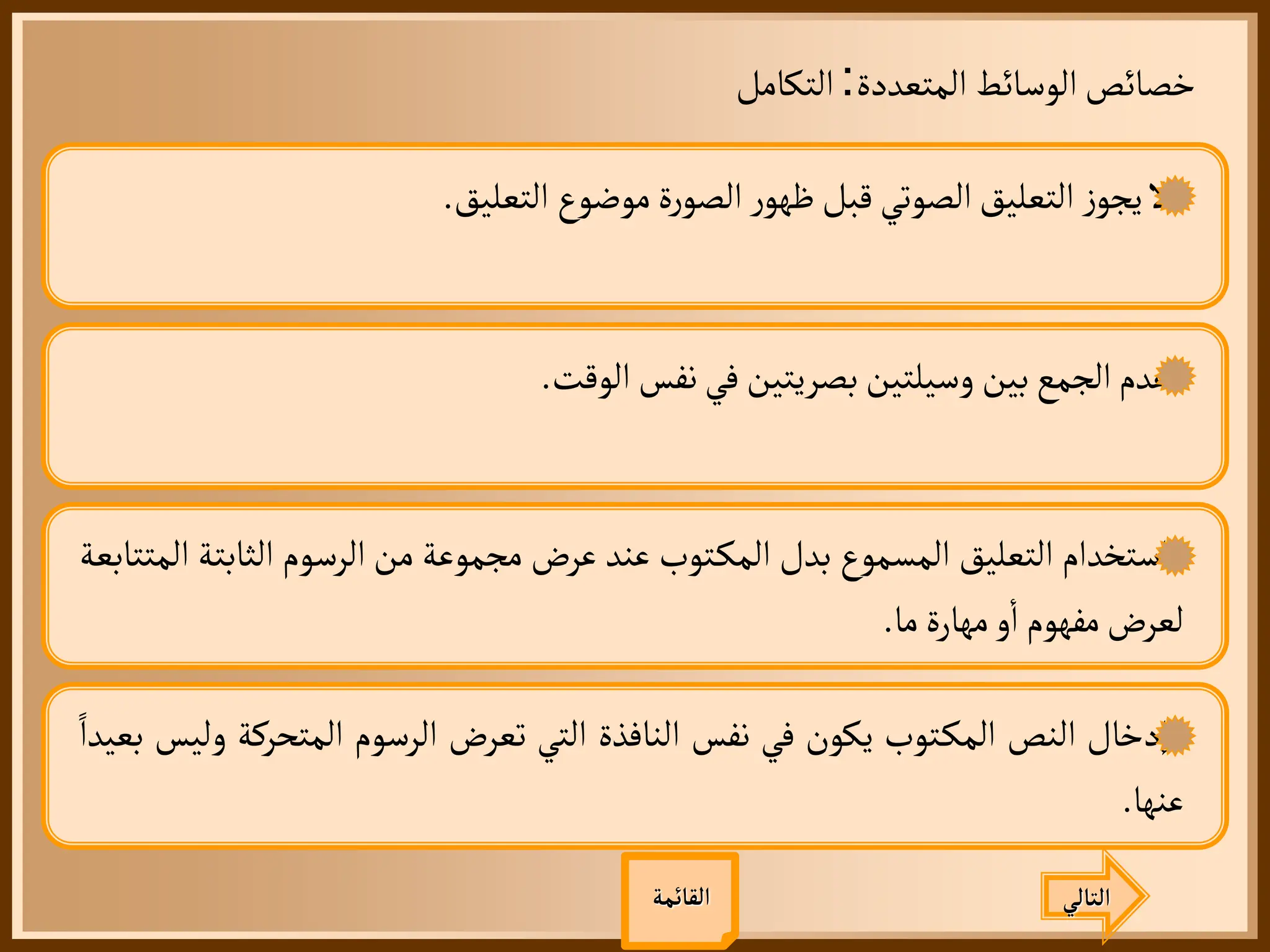 ‫المتعددة‬ ‫الوسائط‬‫خصائص‬
:
‫التكامل‬
‫التالي‬
‫القائمة‬
‫ل‬
‫ز‬‫يجو‬
‫التعليق‬
‫الصوتي‬
‫قبل‬
‫ر‬‫ظهو‬
‫ة‬‫ر‬‫الصو‬
‫موضوع‬
‫التعليق‬
.
‫عدم‬
‫الجمع‬
‫بين‬
‫وسيلتين‬
‫بصريتين‬
‫في‬
‫نفس‬
‫الوقت‬
.
‫استخدام‬
‫التعليق‬
‫المسموع‬
‫بدل‬
‫توب‬‫المك‬
‫عند‬
‫عرض‬
‫مجموعة‬
‫من‬
‫الرسوم‬
‫الثاب‬
‫تة‬
‫المتتابعة‬
‫لعرض‬
‫مفهوم‬
‫و‬
‫أ‬
‫ا‬
‫مهارة‬
‫ما‬
.
‫إدخال‬
‫النص‬
‫توب‬‫المك‬
‫يكون‬
‫في‬
‫نفس‬
‫النافذة‬
‫التي‬
‫تعرض‬
‫الرسوم‬
‫المتحركة‬
‫وليس‬
‫بعيدا‬
‫عنها‬
.
 