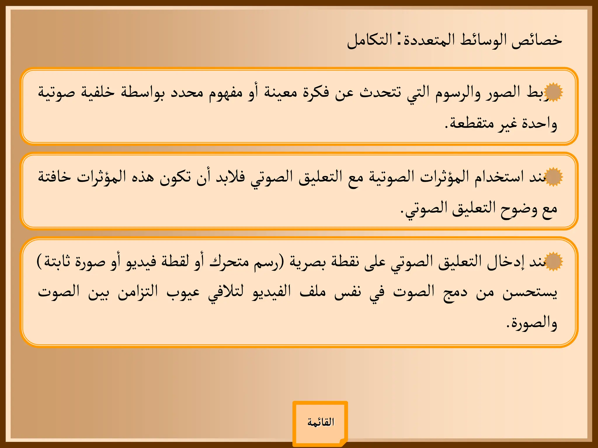 ‫المتعددة‬ ‫الوسائط‬‫خصائص‬
:
‫التكامل‬
‫القائمة‬
‫ربط‬
‫ر‬‫الصو‬
‫والرسوم‬
‫التي‬
‫تتحدث‬
‫عن‬
‫فكرة‬
‫معينة‬
‫و‬
‫أ‬
‫ا‬
‫مفهوم‬
‫محدد‬
‫بواسطة‬
‫خل‬
‫فية‬
‫صوتية‬
‫واحدة‬
‫غير‬
‫متقطعة‬
.
‫عند‬
‫استخدام‬
‫ات‬‫ر‬‫المؤث‬
‫الصوتية‬
‫مع‬
‫التعليق‬
‫الصوتي‬
‫فالبد‬
‫ن‬
‫أ‬
‫ا‬
‫تكون‬
‫هذه‬
‫ا‬
‫ات‬‫ر‬‫لمؤث‬
‫خافتة‬
‫مع‬
‫وضوح‬
‫التعليق‬
‫الصوتي‬
.
‫عند‬
‫إدخال‬
‫التعليق‬
‫الصوتي‬
‫على‬
‫نقطة‬
‫بصرية‬
(
‫رسم‬
‫متحرك‬
‫و‬
‫أ‬
‫ا‬
‫لقطة‬
‫فيدي‬
‫و‬
‫و‬
‫أ‬
‫ا‬
‫ة‬‫ر‬‫صو‬
‫ثابتة‬
)
‫يستحسن‬
‫من‬
‫دمج‬
‫الصوت‬
‫في‬
‫نفس‬
‫ملف‬
‫الفيديو‬
‫لتالفي‬
‫عيوب‬
‫امن‬‫ز‬‫الت‬
‫بي‬
‫ن‬
‫الصوت‬
‫ة‬‫ر‬‫والصو‬
.
 