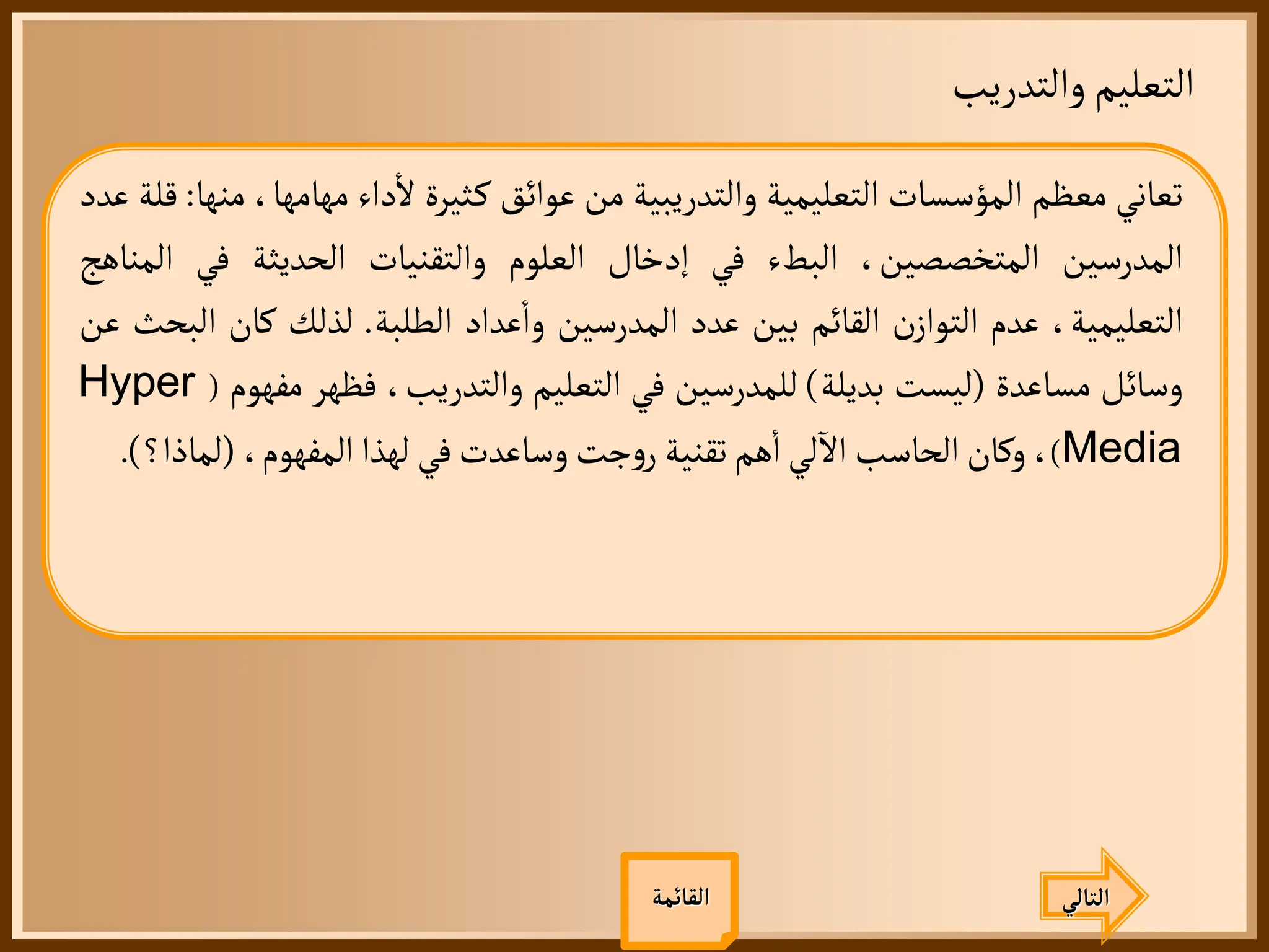 ‫والتدريب‬‫التعليم‬
‫القائمة‬
‫تعاني‬
‫معظم‬
‫المؤسسات‬
‫التعليمية‬
‫والتدريبية‬
‫من‬
‫عوائق‬
‫ثيرة‬‫ك‬
‫داء‬
‫أ‬
‫ل‬
‫مهامها‬
،
‫منها‬
:
‫قلة‬
‫عدد‬
‫المدرسين‬
،‫المتخصصين‬
‫البطء‬
‫في‬
‫إدخال‬
‫العلوم‬
‫والتقنيات‬
‫الحديثة‬
‫في‬
‫ال‬
‫مناهج‬
،‫التعليمية‬
‫عدم‬
‫ن‬‫التواز‬
‫القائم‬
‫بين‬
‫عدد‬
‫المدرسين‬
‫عداد‬
‫أ‬
‫وا‬
‫الطلبة‬
.
‫لذلك‬
‫كان‬
‫البحث‬
‫عن‬
‫وسائل‬
‫مساعدة‬
(
‫ليست‬
‫بديلة‬
)
‫للمدرسين‬
‫في‬
‫التعليم‬
،‫والتدريب‬
‫فظهر‬
‫مف‬
‫هوم‬
(
Hyper
Media
)
،
‫وكان‬
‫الحاسب‬
‫لي‬
‫آ‬
‫ال‬
‫هم‬
‫أ‬
‫ا‬
‫تقنية‬
‫جت‬‫و‬‫ر‬
‫وساعدت‬
‫في‬
‫لهذا‬
،‫المفهوم‬
(
‫لما‬
‫ذا؟‬
)
.
‫التالي‬
 