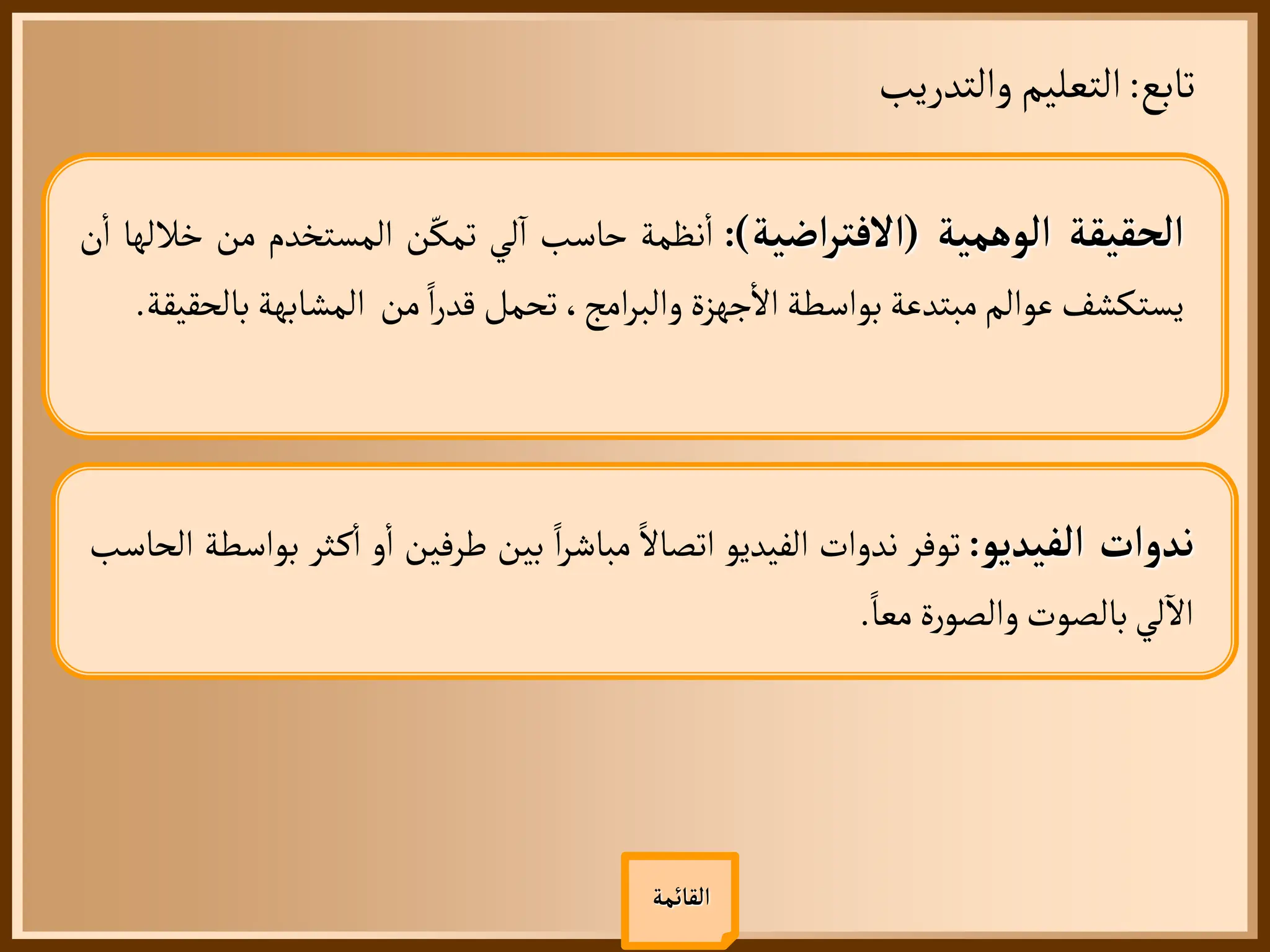 ‫تابع‬
:
‫والتدريب‬‫التعليم‬
‫القائمة‬
‫الحقيقة‬
‫الوهمية‬
(
‫اضية‬‫ر‬‫االفت‬
)
:
‫نظمة‬
‫أ‬
‫ا‬
‫حاسب‬
‫لي‬
‫آ‬
‫ا‬
‫ن‬ّ‫تمك‬
‫المستخدم‬
‫م‬
‫ن‬
‫خاللها‬
‫ن‬
‫أ‬
‫ا‬
‫يستكشف‬
‫عوالم‬
‫مبتدعة‬
‫بواسطة‬
‫جهزة‬
‫أ‬
‫ال‬
،‫امج‬‫ر‬‫والب‬
‫تحمل‬
‫ا‬‫ر‬‫قد‬
‫من‬
‫المشابهة‬
‫بالحقيقة‬
.
‫ندوات‬
‫الفيديو‬
:
‫توفر‬
‫ندوات‬
‫الفيديو‬
‫اتصال‬
‫ا‬‫ر‬‫مباش‬
‫بين‬
‫طرفين‬
‫و‬
‫أ‬
‫ا‬
‫ث‬‫ك‬
‫أ‬
‫ا‬
‫ر‬
‫بواسطة‬
‫الحاسب‬
‫لي‬
‫آ‬
‫ال‬
‫بالصوت‬
‫ة‬‫ر‬‫والصو‬
‫معا‬
.
 