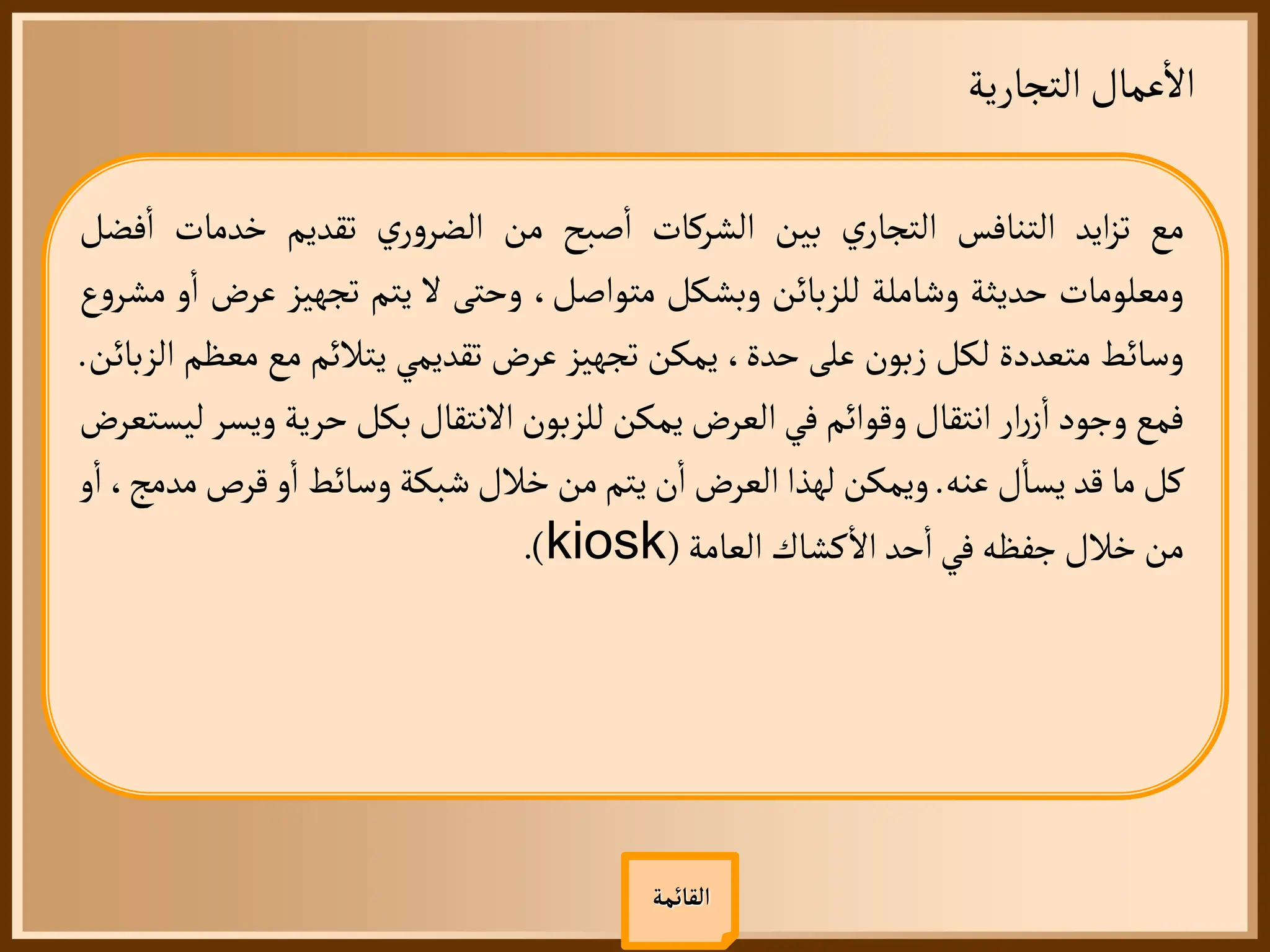 ‫التجارية‬ ‫عمال‬
‫أ‬
‫ال‬
‫القائمة‬
‫مع‬
‫ايد‬‫ز‬‫ت‬
‫التنافس‬
‫ي‬‫التجار‬
‫بين‬
‫الشركات‬
‫صبح‬
‫أ‬
‫ا‬
‫من‬
‫ي‬‫ر‬‫و‬‫الضر‬
‫تقديم‬
‫خدمات‬
‫أ‬
‫ا‬
‫فضل‬
‫ومعلومات‬
‫حديثة‬
‫وشاملة‬
‫للزبائن‬
‫وبشكل‬
،‫متواصل‬
‫وحتى‬
‫ل‬
‫يتم‬
‫تجهيز‬
‫عرض‬
‫و‬
‫أ‬
‫ا‬
‫ع‬‫و‬‫مشر‬
‫وسائط‬
‫متعددة‬
‫لكل‬
‫زبون‬
‫على‬
،‫حدة‬
‫يمكن‬
‫تجهيز‬
‫عرض‬
‫تقديمي‬
‫يتالئم‬
‫مع‬
‫م‬
‫عظم‬
‫الزبائن‬
.
‫فمع‬
‫وجود‬
‫ار‬‫ر‬‫ز‬
‫أ‬
‫ا‬
‫انتقال‬
‫وقوائم‬
‫في‬
‫العرض‬
‫يمكن‬
‫للزبون‬
‫النتقال‬
‫بكل‬
‫حرية‬
‫وي‬
‫سر‬
‫ليستعرض‬
‫كل‬
‫ما‬
‫قد‬
‫ل‬
‫أ‬
‫يسا‬
‫عنه‬
.
‫ويمكن‬
‫لهذا‬
‫العرض‬
‫ن‬
‫أ‬
‫ا‬
‫يتم‬
‫من‬
‫خالل‬
‫شبكة‬
‫وسائط‬
‫و‬
‫أ‬
‫ا‬
‫قرص‬
‫م‬
،‫دمج‬
‫و‬
‫أ‬
‫ا‬
‫من‬
‫خالل‬
‫جفظه‬
‫في‬
‫حد‬
‫أ‬
‫ا‬
‫كشاك‬
‫أ‬
‫ال‬
‫العامة‬
(
kiosk
)
.
 