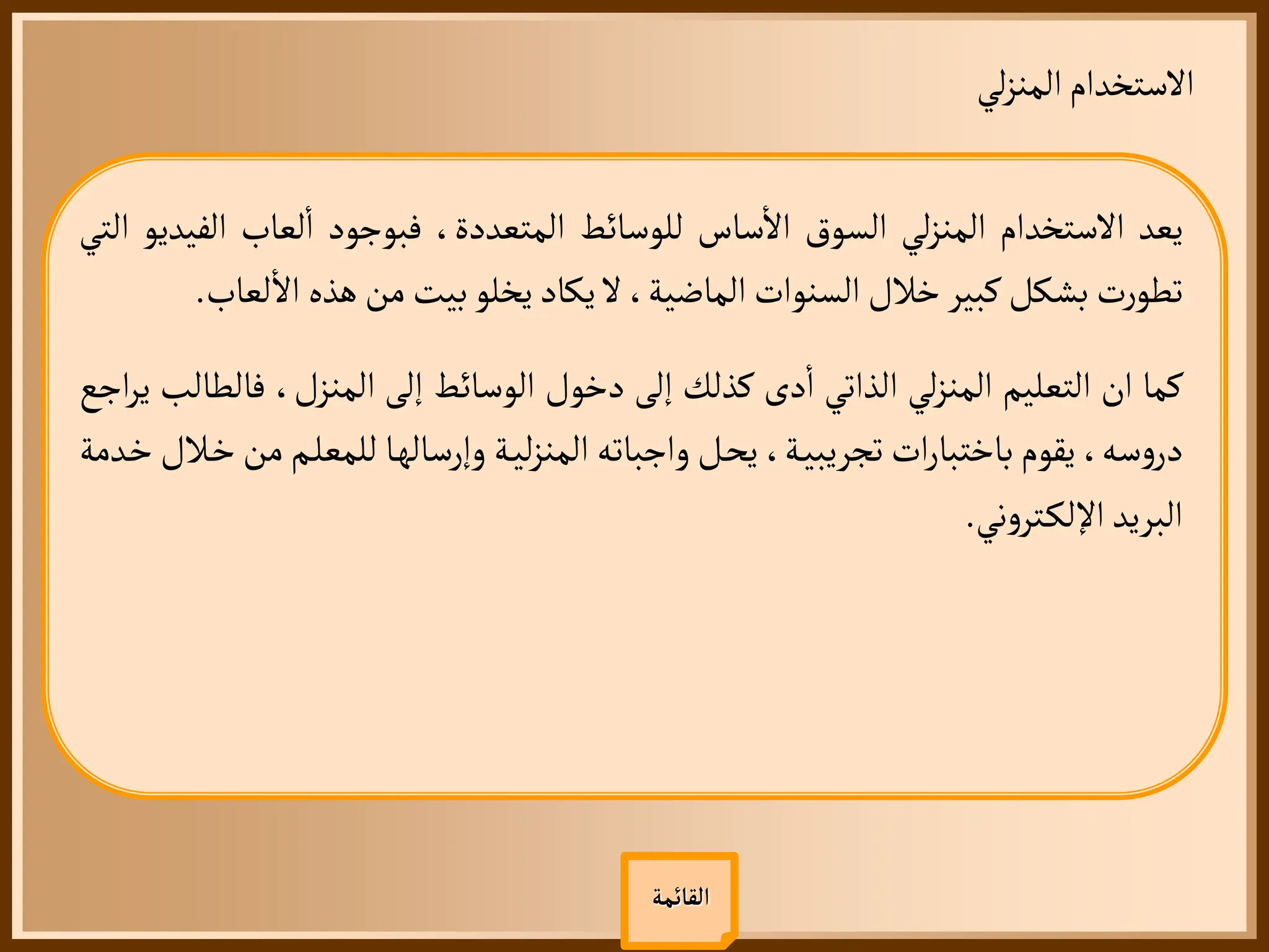 ‫لي‬‫ز‬‫المن‬‫الستخدام‬
‫القائمة‬
‫يعد‬
‫الستخدام‬
‫لي‬‫ز‬‫المن‬
‫السوق‬
‫ساس‬
‫أ‬
‫ال‬
‫للوسائط‬
،‫المتعددة‬
‫فبوجود‬
‫لعاب‬
‫أ‬
‫ا‬
‫ال‬
‫فيديو‬
‫التي‬
‫ت‬‫ر‬‫تطو‬
‫بشكل‬
‫كبير‬
‫خالل‬
‫السنوات‬
،‫الماضية‬
‫ل‬
‫يكاد‬
‫يخلو‬
‫بيت‬
‫من‬
‫هذه‬
‫ل‬
‫أ‬
‫ال‬
‫عاب‬
.
‫كما‬
‫ان‬
‫التعليم‬
‫لي‬‫ز‬‫المن‬
‫الذاتي‬
‫دى‬
‫أ‬
‫ا‬
‫كذلك‬
‫إلى‬
‫دخول‬
‫الوسائط‬
‫إلى‬
،‫المنزل‬
‫فال‬
‫طالب‬
‫اجع‬‫ر‬‫ي‬
،‫سه‬‫و‬‫در‬
‫يقوم‬
‫ات‬‫ر‬‫باختبا‬
،‫ة‬‫تجريبي‬
‫ل‬‫يح‬
‫واجباته‬
‫ة‬‫لي‬‫ز‬‫المن‬
‫ا‬‫وإرساله‬
‫للمعل‬
‫م‬
‫من‬
‫الل‬‫خ‬
‫دمة‬‫خ‬
‫البريد‬
‫ني‬‫و‬‫تر‬‫اإللك‬
.
 