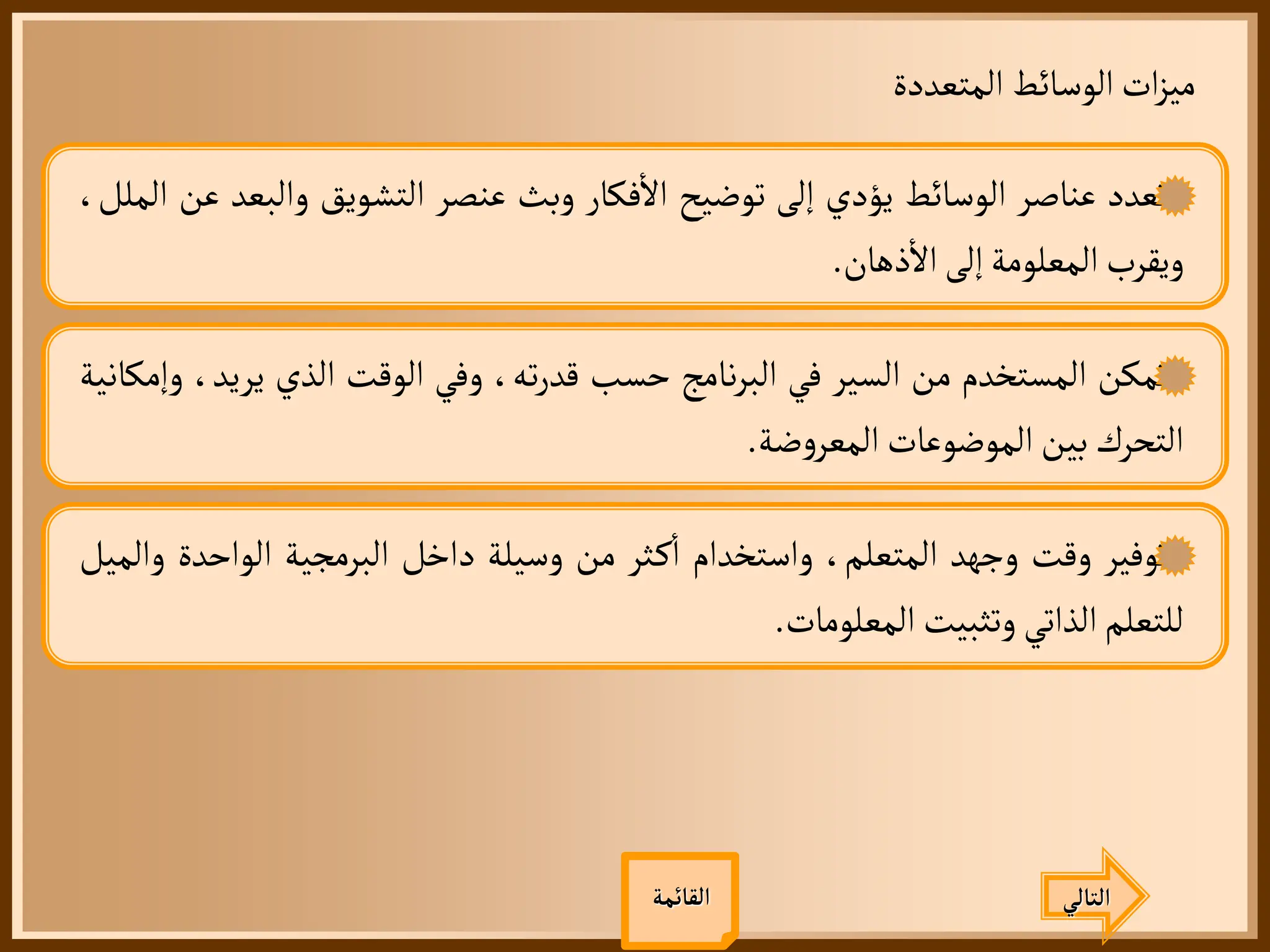 ‫المتعددة‬ ‫الوسائط‬‫ات‬‫ز‬‫مي‬
‫القائمة‬
‫تعدد‬
‫عناصر‬
‫الوسائط‬
‫يؤدي‬
‫إلى‬
‫توضيح‬
‫فكار‬
‫أ‬
‫ال‬
‫وبث‬
‫عنصر‬
‫التشويق‬
‫والب‬
‫عد‬
‫عن‬
،‫الملل‬
‫ويقرب‬
‫المعلومة‬
‫إلى‬
‫ذهان‬
‫أ‬
‫ال‬
.
‫تمكن‬
‫المستخدم‬
‫من‬
‫السير‬
‫في‬
‫نامج‬‫ر‬‫الب‬
‫حسب‬
،‫ته‬‫ر‬‫قد‬
‫وفي‬
‫الوقت‬
‫الذي‬
‫يري‬
،‫د‬
‫وإمكانية‬
‫التحرك‬
‫بين‬
‫الموضوعات‬
‫ضة‬‫و‬‫المعر‬
.
‫توفير‬
‫وقت‬
‫وجهد‬
،‫المتعلم‬
‫واستخدام‬
‫ثر‬‫ك‬
‫أ‬
‫ا‬
‫من‬
‫وسيلة‬
‫داخل‬
‫البرمجية‬
‫الواحد‬
‫ة‬
‫والميل‬
‫للتعلم‬
‫الذاتي‬
‫وتثبيت‬
‫المعلومات‬
.
‫التالي‬
 