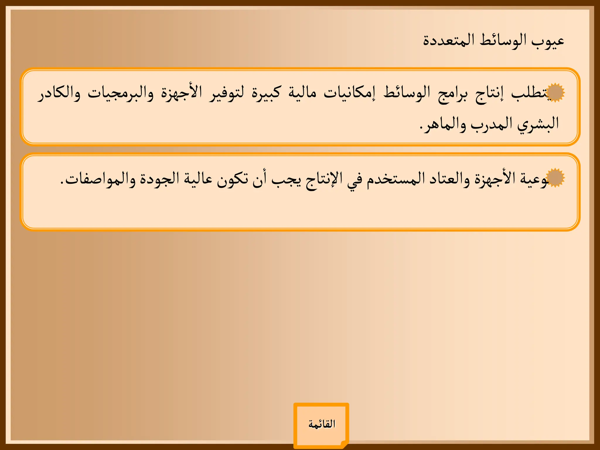 ‫المتعددة‬ ‫الوسائط‬‫عيوب‬
‫القائمة‬
‫يتطلب‬
‫إنتاج‬
‫امج‬‫ر‬‫ب‬
‫الوسائط‬
‫إمكانيات‬
‫مالية‬
‫كبيرة‬
‫لتوفير‬
‫جهزة‬
‫أ‬
‫ال‬
‫والبر‬
‫مجيات‬
‫والكادر‬
‫ي‬‫البشر‬
‫المدرب‬
‫والماهر‬
.
‫نوعية‬
‫جهزة‬
‫أ‬
‫ال‬
‫والعتاد‬
‫المستخدم‬
‫في‬
‫اإلنتاج‬
‫يجب‬
‫ن‬
‫أ‬
‫ا‬
‫تكون‬
‫عالية‬
‫الجودة‬
‫وال‬
‫مواصفات‬
.
 