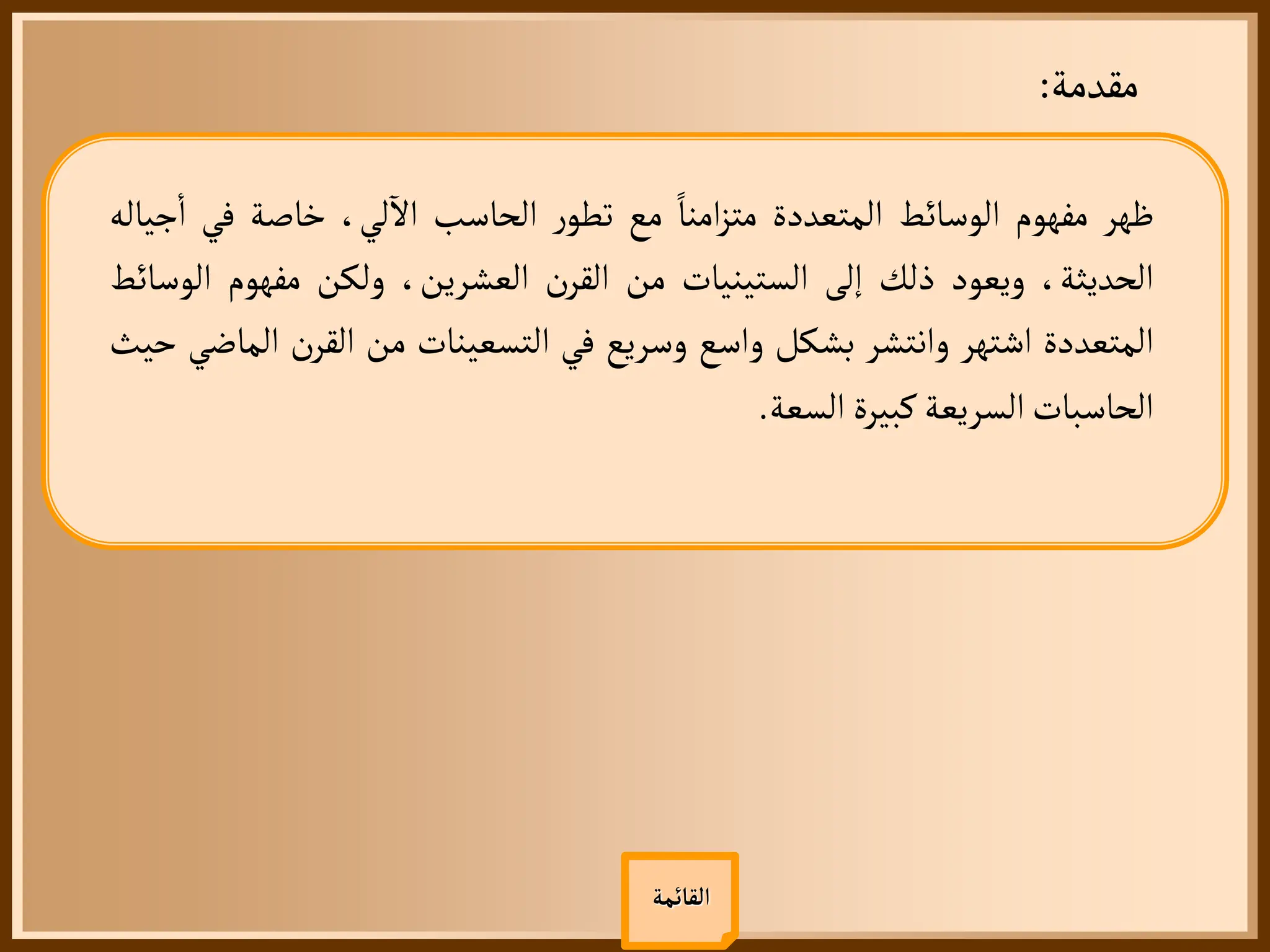 ‫مقدمة‬
:
‫ظهر‬
‫مفهوم‬
‫الوسائط‬
‫المتعددة‬
‫امنا‬‫ز‬‫مت‬
‫مع‬
‫ر‬‫تطو‬
‫الحاسب‬
،‫لي‬
‫آ‬
‫ال‬
‫خاصة‬
‫في‬
‫جياله‬
‫أ‬
‫ا‬
،‫الحديثة‬
‫ويعود‬
‫ذلك‬
‫إلى‬
‫الستينيات‬
‫من‬
‫ن‬‫القر‬
،‫العشرين‬
‫ولكن‬
‫مفهوم‬
‫ا‬
‫لوسائط‬
‫المتعددة‬
‫اشتهر‬
‫وانتشر‬
‫بشكل‬
‫واسع‬
‫وسريع‬
‫في‬
‫التسعينات‬
‫من‬
‫ن‬‫القر‬
‫ا‬
‫لماضي‬
‫حيث‬
‫الحاسبات‬
‫السريعة‬
‫كبيرة‬
‫السعة‬
.
‫القائمة‬
 