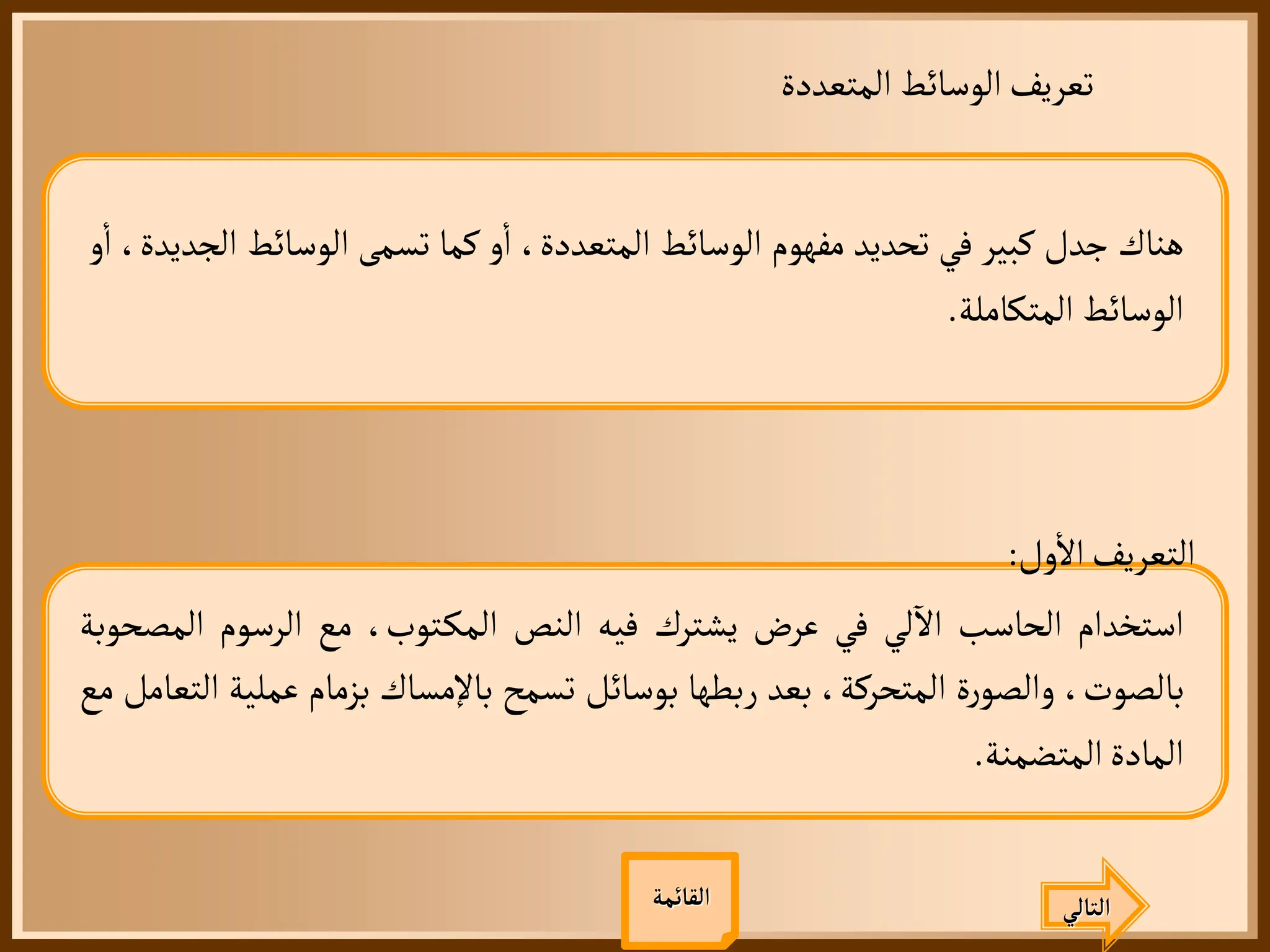 ‫المتعددة‬ ‫الوسائط‬‫تعريف‬
‫هناك‬
‫جدل‬
‫كبير‬
‫في‬
‫تحديد‬
‫مفهوم‬
‫الوسائط‬
،‫المتعددة‬
‫و‬
‫أ‬
‫ا‬
‫كما‬
‫تسمى‬
‫الوسائط‬
،‫الجديدة‬
‫و‬
‫أ‬
‫ا‬
‫الوسائط‬
‫المتكاملة‬
.
‫التالي‬
‫ول‬
‫أ‬
‫ال‬‫التعريف‬
:
‫استخدام‬
‫الحاسب‬
‫لي‬
‫آ‬
‫ال‬
‫في‬
‫عرض‬
‫يشترك‬
‫فيه‬
‫النص‬
،‫توب‬‫المك‬
‫مع‬
‫الرسوم‬
‫ال‬
‫مصحوبة‬
،‫بالصوت‬
‫ة‬‫ر‬‫والصو‬
،‫المتحركة‬
‫بعد‬
‫ربطها‬
‫بوسائل‬
‫تسمح‬
‫باإلمساك‬
‫بزمام‬
‫عمل‬
‫ية‬
‫التعامل‬
‫مع‬
‫المادة‬
‫المتضمنة‬
.
‫القائمة‬
 