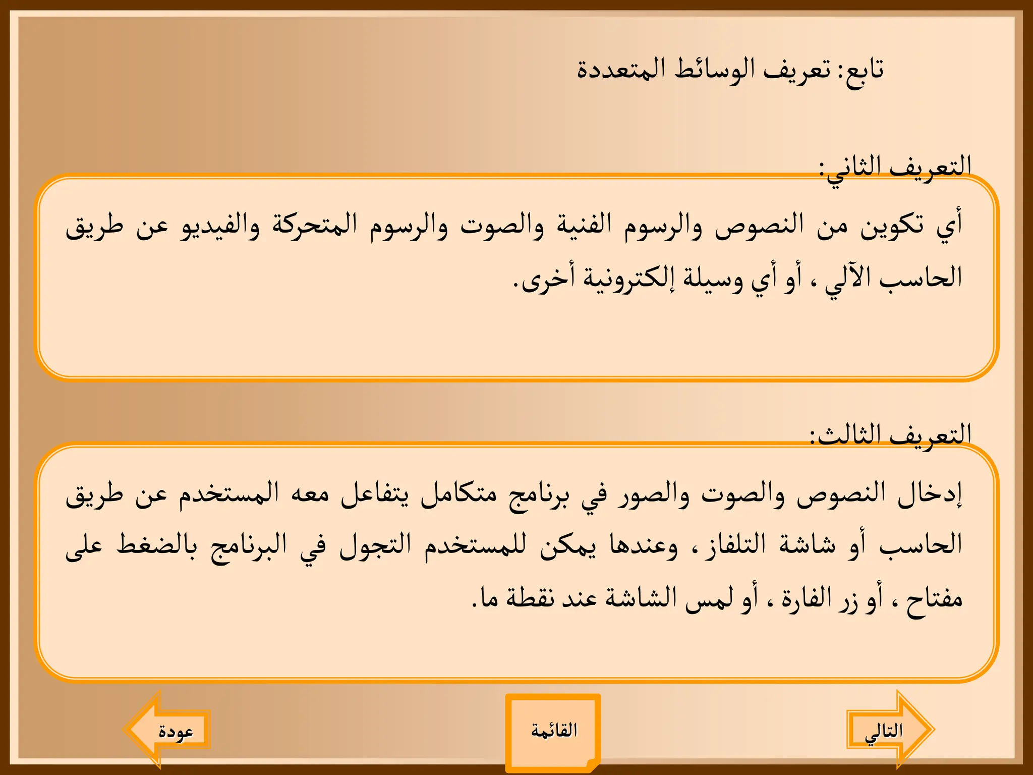 ‫تابع‬
:
‫المتعددة‬ ‫الوسائط‬‫تعريف‬
‫عودة‬ ‫التالي‬
‫الثاني‬‫التعريف‬
:
‫ي‬
‫أ‬
‫ا‬
‫تكوين‬
‫من‬
‫النصوص‬
‫والرسوم‬
‫الفنية‬
‫والصوت‬
‫والرسوم‬
‫المتحركة‬
‫والفيديو‬
‫عن‬
‫طريق‬
‫الحاسب‬
،‫لي‬
‫آ‬
‫ال‬
‫و‬
‫أ‬
‫ا‬
‫ي‬
‫أ‬
‫ا‬
‫وسيلة‬
‫نية‬‫و‬‫تر‬‫إلك‬
‫ى‬‫خر‬
‫أ‬
‫ا‬
.
‫الثالث‬‫التعريف‬
:
‫إدخال‬
‫النصوص‬
‫والصوت‬
‫ر‬‫والصو‬
‫في‬
‫نامج‬‫ر‬‫ب‬
‫متكامل‬
‫يتفاعل‬
‫معه‬
‫المستخدم‬
‫ع‬
‫ن‬
‫طريق‬
‫الحاسب‬
‫و‬
‫أ‬
‫ا‬
‫شاشة‬
،‫التلفاز‬
‫وعندها‬
‫يمكن‬
‫للمستخدم‬
‫التجول‬
‫في‬
‫نامج‬‫ر‬‫الب‬
‫با‬
‫لضغط‬
‫على‬
،‫مفتاح‬
‫و‬
‫أ‬
‫ا‬
‫ر‬‫ز‬
،‫الفارة‬
‫و‬
‫أ‬
‫ا‬
‫لمس‬
‫الشاشة‬
‫عند‬
‫نقطة‬
‫ما‬
.
‫القائمة‬
 