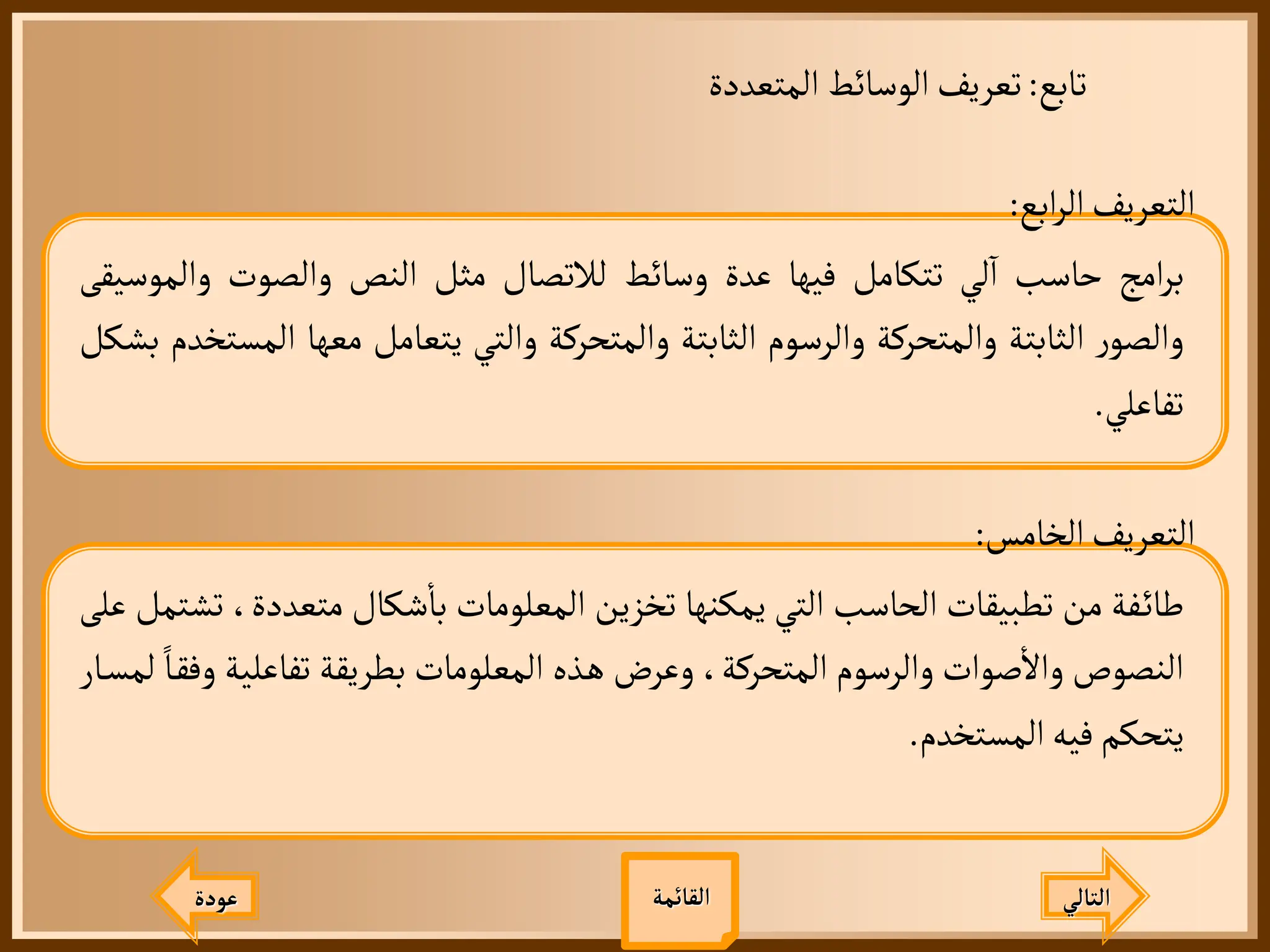 ‫تابع‬
:
‫المتعددة‬ ‫الوسائط‬‫تعريف‬
‫عودة‬ ‫التالي‬
‫ابع‬‫ر‬‫ال‬‫التعريف‬
:
‫امج‬‫ر‬‫ب‬
‫حاسب‬
‫لي‬
‫آ‬
‫ا‬
‫تتكامل‬
‫فيها‬
‫عدة‬
‫وسائط‬
‫لالتصال‬
‫مثل‬
‫النص‬
‫والصوت‬
‫والم‬
‫وسيقى‬
‫ر‬‫والصو‬
‫الثابتة‬
‫والمتحركة‬
‫والرسوم‬
‫الثابتة‬
‫والمتحركة‬
‫والتي‬
‫يتعامل‬
‫معها‬
‫المستخدم‬
‫بشكل‬
‫تفاعلي‬
.
‫الخامس‬‫التعريف‬
:
‫فة‬‫طائ‬
‫من‬
‫تطبيقات‬
‫الحاسب‬
‫التي‬
‫يمكنها‬
‫تخزين‬
‫المعلومات‬
‫شكال‬
‫أ‬
‫با‬
‫متعدد‬
،‫ة‬
‫تشتمل‬
‫على‬
‫النصوص‬
‫صوات‬
‫أ‬
‫وال‬
‫والرسوم‬
،‫المتحركة‬
‫وعرض‬
‫ذه‬‫ه‬
‫المعلومات‬
‫بطريقة‬
‫تفاعلي‬
‫ة‬
‫ا‬‫وفق‬
‫ار‬‫لمس‬
‫يتحكم‬
‫فيه‬
‫المستخدم‬
.
‫القائمة‬
 