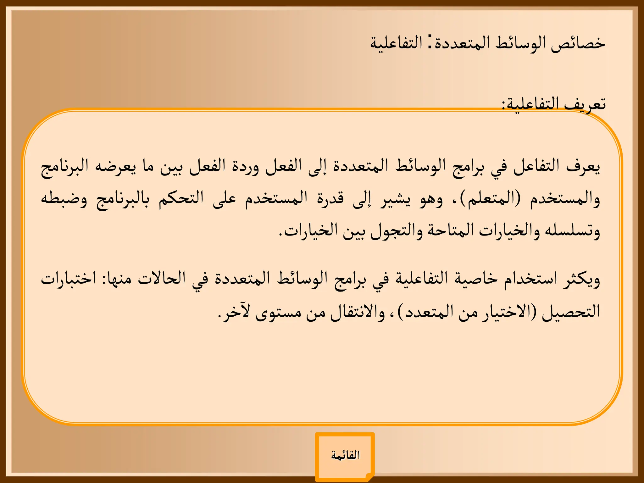 ‫المتعددة‬ ‫الوسائط‬‫خصائص‬
:
‫التفاعلية‬
‫القائمة‬
‫التفاعلية‬‫تعريف‬
:
‫يعرف‬
‫التفاعل‬
‫في‬
‫امج‬‫ر‬‫ب‬
‫الوسائط‬
‫المتعددة‬
‫إلى‬
‫الفعل‬
‫دة‬‫ر‬‫و‬
‫الفعل‬
‫بين‬
‫ما‬
‫ي‬
‫عرضه‬
‫نامج‬‫ر‬‫الب‬
‫والمستخدم‬
(
‫المتعلم‬
)
،
‫وهو‬
‫يشير‬
‫إلى‬
‫قدرة‬
‫المستخدم‬
‫على‬
‫التحكم‬
‫نا‬‫ر‬‫بالب‬
‫مج‬
‫وضبطه‬
‫وتسلسله‬
‫ات‬‫ر‬‫والخيا‬
‫المتاحة‬
‫والتجول‬
‫بين‬
‫ات‬‫ر‬‫الخيا‬
.
‫ثر‬‫ويك‬
‫استخدام‬
‫خاصية‬
‫التفاعلية‬
‫في‬
‫امج‬‫ر‬‫ب‬
‫الوسائط‬
‫المتعددة‬
‫في‬
‫الحالت‬
‫منها‬
:
‫ات‬‫ر‬‫اختبا‬
‫التحصيل‬
(
‫الختيار‬
‫من‬
‫المتعدد‬
)
،
‫والنتقال‬
‫من‬
‫مستوى‬
‫خر‬
‫آ‬
‫ل‬
.
 