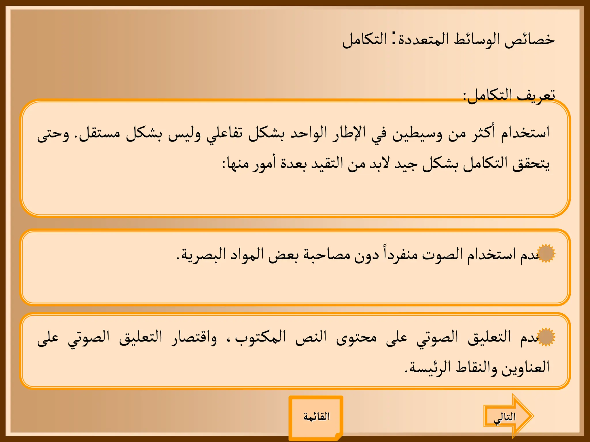 ‫المتعددة‬ ‫الوسائط‬‫خصائص‬
:
‫التكامل‬
‫التالي‬
‫القائمة‬
‫التكامل‬‫تعريف‬
:
‫استخدام‬
‫ثر‬‫ك‬
‫أ‬
‫ا‬
‫من‬
‫وسيطين‬
‫في‬
‫اإلطار‬
‫الواحد‬
‫بشكل‬
‫تفاعلي‬
‫وليس‬
‫بشكل‬
‫مس‬
‫تقل‬
.
‫وحتى‬
‫يتحقق‬
‫التكامل‬
‫بشكل‬
‫جيد‬
‫لبد‬
‫من‬
‫التقيد‬
‫بعدة‬
‫ر‬‫مو‬
‫أ‬
‫ا‬
‫منها‬
:
‫عدم‬
‫استخدام‬
‫الصوت‬
‫منفردا‬
‫دون‬
‫مصاحبة‬
‫بعض‬
‫المواد‬
‫البصرية‬
.
‫عدم‬
‫التعليق‬
‫الصوتي‬
‫على‬
‫محتوى‬
‫النص‬
،‫توب‬‫المك‬
‫واقتصار‬
‫التعليق‬
‫الص‬
‫وتي‬
‫على‬
‫العناوين‬
‫والنقاط‬
‫ئيسة‬‫ر‬‫ال‬
.
 