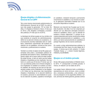20 Elebide
Quejas dirigidas a la Administración
General de la CAPV
Tal y como hemos mencionado anteriormente, la
Administración General de la CAPV ha sido la
que más quejas ha generado: 107 en total. De
ellas, 41 dirigidas al Gobierno Vasco, 9 más que
en 2013; y 66, dirigidas a entidades y socieda-
des públicas (14 más que en el 2013).
La tipología de dichas quejas es muy similar a la
que presenta el conjunto de administraciones:
déficit en la atención directa a la ciudadanía, co-
municaciones escritas realizadas sólo en caste-
llano, tratamiento subordinado del euskera en
relación con el castellano, errores en las comu-
nicaciones y publicaciones en euskera.
También es similar el objeto de las 66 quejas pre-
sentadas ante entes y sociedades públicas de-
pendientes del Gobierno Vasco. Osakidetza sigue
siendo objeto de la mayor parte de estas quejas.
De todas formas, si bien es cierto que las quejas
dirigidas a Osakidetza se han duplicado, hay que
tener en cuenta que 20 de las 47 tenían que ver
con que distintas partes de la Intranet dirigidas a
sus empleados no estaban en euskera; es decir,
en realidad, las razones por las que se han pre-
sentado quejas contra Osakidetza no han llegado
a 30. Estas son las denuncias más importantes
dirigidas a Osakidetza: la no atención telefónica
en euskera, personal no vascohablante en pues-
tos de atención al público, papelería monolingüe
en castellano, rotulación temporal y permanente
únicamente en castellano o con errores en euske-
ra, la aplicación informática Osabide aún no se
encuentra disponible en euskera.
Merecen una mención las 9 quejas que ha reci-
bido Euskotren. De ellas 3 se han originado por
difundir por sus altavoces mensajes exclusiva-
mente en castellano; otras 3, por no atender en
euskera a los/as viajeros/as; 2, porque la en-
cuesta preparada para los/as usuarios/as estaba
redactada exclusivamente en castellano; y, una
última, por tener exclusivamente en castellano el
paisaje lingüístico de los nuevos autobuses.
En cuanto a otras administraciones públicas, la
Universidad del País Vasco ha sido objeto de 5
quejas, 4 menos que el año anterior; 2, Eusko
Trenbide Sarea; y 1, Uraren Euskal Agentzia,
VISESA y ALOKABIDE.
Quejas en el ámbito privado
De las 346 quejas presentadas en Elebide duran-
te 2014, 71 corresponden al ámbito privado; 5
menos, en relación con los datos de 2013.
Las quejas hacen referencia tanto a entidades y
asociaciones sin ánimo de lucro, como a entida-
des y empresas profesionales, y las vulneracio-
nes se produjeron en los siguientes ámbitos: cul-
tura, servicios de interés general, grandes centros
ELEBIDE_2015_GAZTELANIA.indd 20 23/4/15 15:44
 