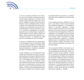 28 Elebide
II. Que la Ley Orgánica 3/1979 de 18 de diciem-
bre, por la que se aprobó el Estatuto de Autono-
mía de Euskadi, estableció en su artículo 6 que el
euskera, lengua propia del pueblo vasco, tiene,
como el castellano, carácter de lengua oficial en
Euskadi, y todos sus habitantes tienen el derecho
a conocer y usar ambas lenguas. El mismo artícu-
lo atribuye a las instituciones comunes de la Co-
munidad Autónoma la labor de, teniendo en cuen-
ta la diversidad sociolingüística del territorio,
garantizar el uso de ambas lenguas, regulando su
carácter oficial, así como de arbitrar y regular me-
didas y medios necesarios para asegurar su co-
nocimiento. Asimismo, se establece que nadie
podrá ser discriminado por razón de la lengua.
III. Que la Ley 10/1982 de 24 de noviembre, Bási-
ca de Normalización del Uso del Euskera, reguló
el uso de euskera y castellano en el territorio de la
Comunidad Autónoma de Euskadi, atribuyendo
derechos lingüísticos a ciudadanas y ciudadanos,
y deberes a los poderes públicos.
IV. Que mediante la Ley del Parlamento Vasco
3/1985, de 27 de febrero, fue creada en la Comu-
nidad Autónoma de Euskadi la institución del Arar-
teko, atendiendo al mandato contenido en el artí-
culo 15 del Estatuto de Autonomía de Euskadi,
como alto comisionado del Parlamento Vasco
para la defensa de los derechos de la ciudadanía,
que actúa con independencia y autonomía, cuya
función se orienta, en garantía del principio de le-
galidad, al control de las administraciones públi-
cas vascas, en defensa de los derechos y liberta-
des fundamentales de las personas, y en defensa
del derecho de la ciudadanía a una buena admi-
nistración.
V. Que mediante el Decreto 150/2008, de 29 de
julio, se creó Elebide –Servicio para la Garantía
de los Derechos Lingüísticos–, y se estableció el
régimen de consultas, sugerencias y quejas.
Como se señala en el artículo 2 de la norma, Ele-
bide tiene como función promover la sensibiliza-
ción sobre los derechos lingüísticos, facilitar a las
ciudadanas y a los ciudadanos que así lo soliciten
información y asesoramiento respecto de la tutela
de los mismos, y ofrecer colaboración a los dife-
rentes departamentos, organismos y entidades
afectados, para el cumplimiento efectivo de los
citados derechos, tomando como base en todo
caso los derechos lingüísticos reconocidos en la
normativa vigente.
VI. Que el Decreto 193/2013, de 9 de abril, por el
que se establece la estructura orgánica y funcio-
nal del Departamento de Educación, Política Lin-
güística y Cultura, atribuye mediante su artículo
22.m) a la Dirección de Normalización Lingüística
de las Administraciones Públicas de la Viceconse-
jería de Política Lingüística la función de ofrecer a
las ciudadanas y a los ciudadanos que así lo soli-
citen, información y asesoramiento respecto de la
tutela de sus derechos lingüísticos, y ofrecer su
colaboración a los diferentes organismos afecta-
dos para el cumplimiento efectivo de los citados
derechos, a través del Servicio para la Garantía
de Derechos Lingüísticos –Elebide–.
ELEBIDE_2015_GAZTELANIA.indd 28 22/4/15 13:43
 