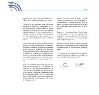 30 Elebide
lingüísticos que se produzcan en el ámbito de ac-
tuación de las administraciones públicas vascas.
Cuarta.- A su vez, el Ararteko, en el ejercicio de
sus funciones, remitirá a la Viceconsejería de Po-
lítica Lingüística del Gobierno Vasco las quejas
que reciba, así como las informaciones referidas a
posibles situaciones de discriminación, directa o
indirecta, por razón de lengua o vulneraciones de
derechos lingüísticos que se produzcan en el ám-
bito de actuación de las administraciones públicas
vascas.
Quinta.- En el caso de que una persona, grupo de
personas o quienes legítimamente les represen-
ten insten la tramitación de una misma queja ante
las dos instituciones, se acordarán las oportunas
fórmulas de coordinación e intervención con base
en el ámbito de competencia de cada institución.
Del mismo modo se actuará en aquellos casos en
que se pudiera producir concurrencia de actuacio-
nes en el ámbito de sus respectivas competen-
cias.
Sexta.- Se cumplirá en todo caso lo dispuesto por
la Ley Orgánica 15/1999 de 13 de diciembre, de
Protección de Datos de Carácter Personal, y la
Ley 2/2004 de 25 de febrero, de Ficheros de Da-
tos de Carácter Personal de Titularidad Pública y
de creación de la Agencia Vasca de Protección de
Datos, recabándose el consentimiento inequívoco
del interesado con carácter previo a toda cesión
de datos personales.
Séptima.- La Viceconsejería de Política Lingüísti-
ca del Gobierno Vasco y la institución del Ararteko
se comprometen a cooperar en posibles temas de
interés para ambas instituciones que, por su ám-
bito de aplicación, se proyecten sobre el sector
público.
Octava.- La vigencia del presente Acuerdo se ex-
tenderá desde el día de su firma hasta que se pro-
duzca denuncia expresa por alguna de las partes,
notificada a la otra con un mes de antelación a la
efectividad de tal resolución.
Novena.- Cualquier duda que pueda surgir en la
interpretación del presente Acuerdo de Colabora-
ción será resuelta de común acuerdo por ambas
partes.
Y, en prueba de conformidad, firman el presente
convenio en ejemplar duplicado, en el lugar y fe-
cha señalados en su encabezamiento.
ELEBIDE_2015_GAZTELANIA.indd 30 22/4/15 13:43
 
