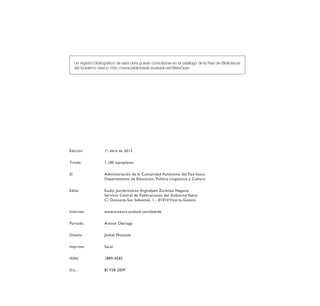 Un registro bibliográfico de esta obra puede consultarse en el catálogo de la Red de Bibliotecas
del Gobierno Vasco: http://www.bibliotekak.euskadi.net/WebOpac
Edición:	 1ª, abril de 2015
Tirada: 	 1.100 ejemplares
©	 Administración de la Comunidad Autónoma del País Vasco
	 Departamento de Educación, Política Lingüística y Cultura
Edita: 	 Eusko Jaurlaritzaren Argitalpen Zerbitzu Nagusia
	 Servicio Central de Publicaciones del Gobierno Vasco
	 C/ Donostia-San Sebastián, 1 - 01010 Vitoria-Gasteiz
Internet:	www.euskara.euskadi.net/elebide
Portada:	 Antton Olariaga
Diseño:	 Junkal Motxaile
Imprime: 	 Sacal
ISSN:	1889-4585
D.L.:	 BI 928-2009
ELEBIDE_2015_GAZTELANIA.indd 4 22/4/15 13:43
 