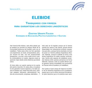 7Memoria 2014
ELEBIDE
Trabajando con firmeza
para garantizar los derechos lingüísticos
Cristina Uriarte Toledo
Consejera de Educación, Política Lingüística y Cultura
Han transcurrido treinta y seis años desde que
el euskera se convirtió en lengua oficial de la
Comunidad Autónoma de Euskadi, junto con el
castellano. Todos estos años nos han aportado
una experiencia, sin duda, enriquecedora; pero,
por encima de todo, nos han proporcionado
perspectiva, y es que, como suele ocurrir cuan-
do contemplamos un cuadro, algunas cosas se
aprecian mejor desde cierta distancia que desde
cerca.
Al mirar atrás, es cuando caemos en la cuenta
del camino recorrido. En estos años, el euskera
ha ido ganando nuevos espacios y ha dado pa-
sos en ámbitos que, hasta hace bien poco, pare-
cían vedados: educación, administración, me-
dios de comunicación, empresas, telemática… Y
todo esto se ha logrado porque así lo hemos
querido los vascos y las vascas, porque hemos
desarrollado los mecanismos jurídicos necesa-
rios para ello, y porque hemos acertado a la hora
de poner en marcha políticas lingüísticas efica-
ces. Además, aunque el debate en torno a los
temas lingüísticos ha solido suscitar controver-
sias, hemos sido capaces de establecer acuer-
dos básicos entre quienes pensamos de forma
diferente. Gracias a esto se puede afirmar que,
en general, hemos consolidado una convivencia
sin fisuras entre el euskera y el castellano.
Aún queda un buen campo de mejora en el ámbi-
to de los derechos lingüísticos de la ciudadanía,
puesto que no es lo mismo reconocer formalmen-
te estos derechos que en la práctica sean siem-
ELEBIDE_2015_GAZTELANIA.indd 7 22/4/15 13:43
 