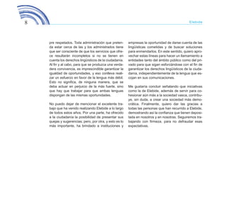 8 Elebide
pre respetados. Toda administración que preten-
da estar cerca de las y los administrados tiene
que ser consciente de que los servicios que ofre-
ce resultarán incompletos si no se tienen en
cuenta los derechos lingüísticos de la ciudadanía.
Al fin y al cabo, para que se produzca una verda-
dera convivencia, es imprescindible garantizar la
igualdad de oportunidades, y eso conlleva reali-
zar un esfuerzo en favor de la lengua más débil.
Esto no significa, de ninguna manera, que se
deba actuar en perjuicio de la más fuerte, sino
que hay que trabajar para que ambas lenguas
dispongan de las mismas oportunidades.
No puedo dejar de mencionar el excelente tra-
bajo que ha venido realizando Elebide a lo largo
de todos estos años. Por una parte, ha ofrecido
a la ciudadanía la posibilidad de presentar sus
quejas y sugerencias; pero, por otra, y esto es lo
más importante, ha brindado a instituciones y
empresas la oportunidad de darse cuenta de las
lingüísticas cometidas y de buscar soluciones
para enmendarlos. En este sentido, quiero apro-
vechar estas líneas para hacer un llamamiento a
entidades tanto del ámbito público como del pri-
vado para que sigan esforzándose con el fin de
garantizar los derechos lingüísticos de la ciuda-
danía, independientemente de la lengua que es-
cojan en sus comunicaciones.
Me gustaría concluir señalando que iniciativas
como la de Elebide, además de servir para co-
hesionar aún más a la sociedad vasca, contribu-
ye, sin duda, a crear una sociedad más demo-
crática. Finalmente, quiero dar las gracias a
todas las personas que han recurrido a Elebide,
demostrando así la confianza que tienen deposi-
tada en nosotros y en nosotras. Seguiremos tra-
bajando con firmeza, para no defraudar esas
expectativas.
ELEBIDE_2015_GAZTELANIA.indd 8 22/4/15 13:43
 