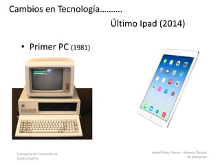 Consejería de Educación en
Suiza y Austria
Isabel Pérez Torres – Asesora Técnica
de Educación
Último Ipad (2014)
• Primer PC (1981)
Cambios en Tecnología……….
 