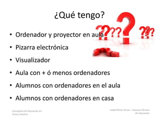 Consejería de Educación en
Suiza y Austria
Isabel Pérez Torres – Asesora Técnica
de Educación
¿Qué tengo?
• Ordenador y proyector en aula
• Pizarra electrónica
• Visualizador
• Aula con + ó menos ordenadores
• Alumnos con ordenadores en el aula
• Alumnos con ordenadores en casa