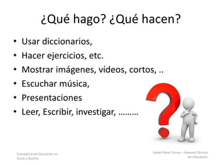 Consejería de Educación en
Suiza y Austria
Isabel Pérez Torres – Asesora Técnica
de Educación
¿Qué hago? ¿Qué hacen?
• Usar diccionarios,
• Hacer ejercicios, etc.
• Mostrar imágenes, vídeos, cortos, ..
• Escuchar música,
• Presentaciones
• Leer, Escribir, investigar, ……………….