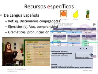 Consejería de Educación en
Suiza y Austria
Isabel Pérez Torres – Asesora Técnica
de Educación
• De Lengua Española
– Ref: ej. Diccionarios conjugadores
– Ejercicios (ej. Voc, comprensión)
– Gramáticas, pronunciación
Recursos específicos