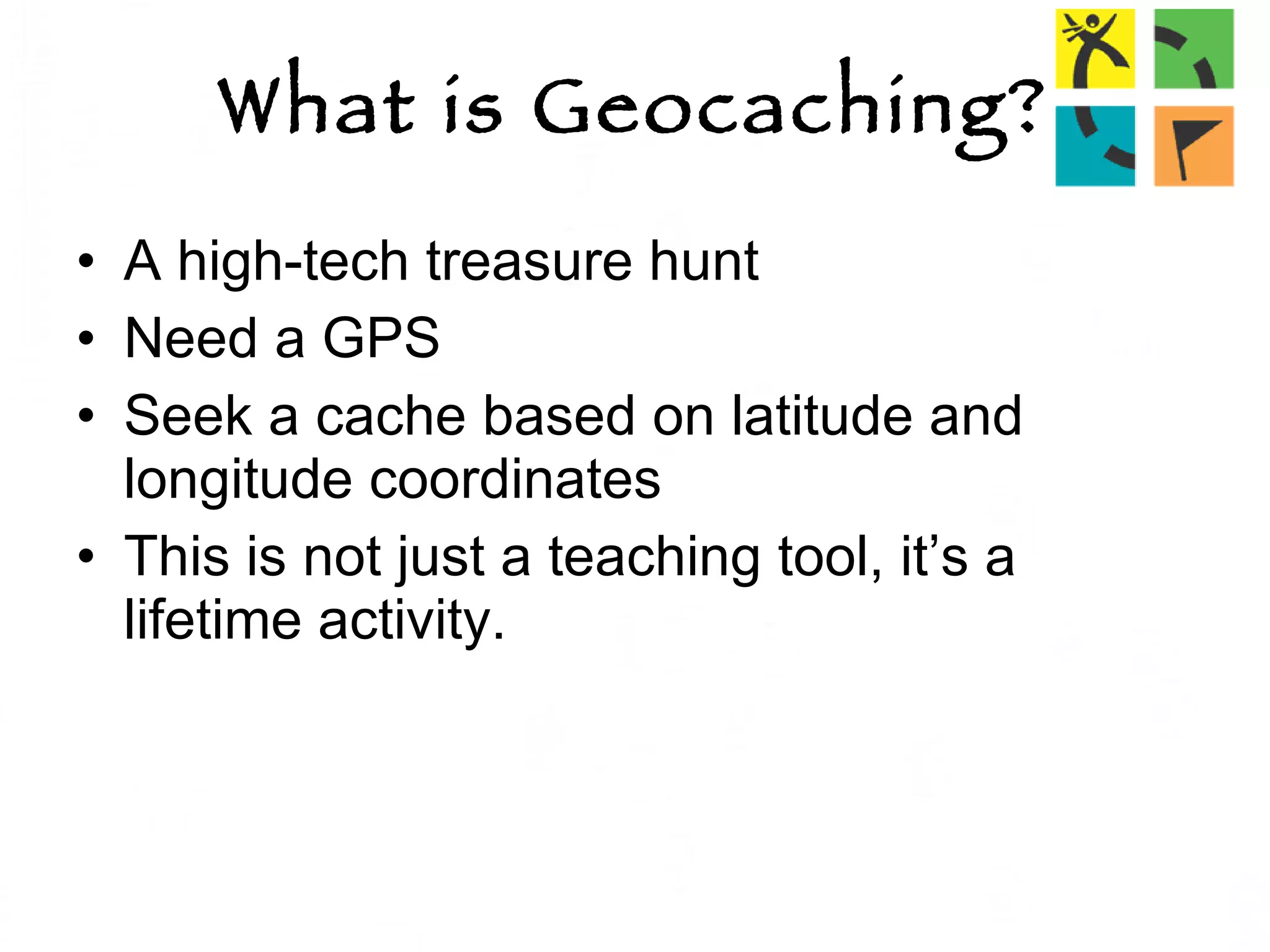 What is Geocaching? A high-tech treasure hunt Need a GPS Seek a cache based on latitude and longitude coordinates  This is not just a teaching tool, it’s a lifetime activity. 