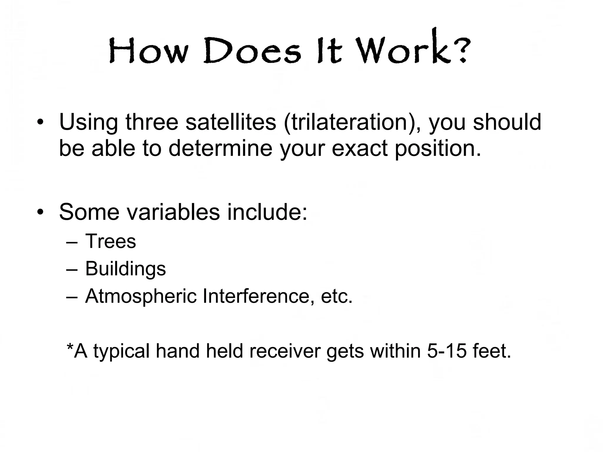 How Does It Work?   Using three satellites (trilateration), you should be able to determine your exact position.  Some variables include: Trees Buildings Atmospheric Interference, etc.  *A typical hand held receiver gets within 5-15 feet.  