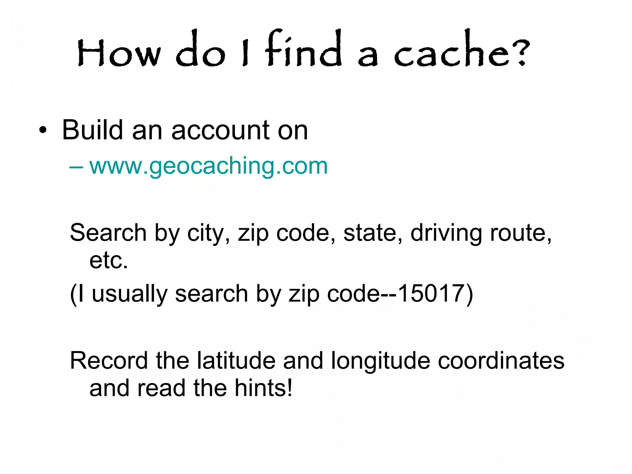 How do I find a cache?   Build an account on  www.geocaching.com   Search by city, zip code, state, driving route, etc.  (I usually search by zip code--15017) Record the latitude and longitude coordinates  and read the hints!  