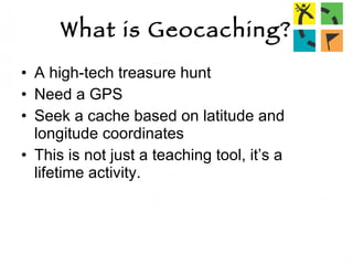 What is Geocaching? A high-tech treasure hunt Need a GPS Seek a cache based on latitude and longitude coordinates  This is not just a teaching tool, it’s a lifetime activity. 
