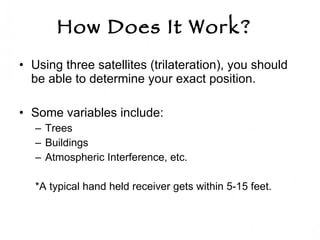 How Does It Work?   Using three satellites (trilateration), you should be able to determine your exact position.  Some variables include: Trees Buildings Atmospheric Interference, etc.  *A typical hand held receiver gets within 5-15 feet.  