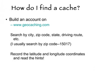 How do I find a cache?   Build an account on  www.geocaching.com   Search by city, zip code, state, driving route, etc.  (I usually search by zip code--15017) Record the latitude and longitude coordinates  and read the hints!  