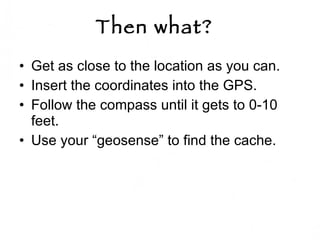Then what?   Get as close to the location as you can. Insert the coordinates into the GPS.  Follow the compass until it gets to 0-10 feet.  Use your “geosense” to find the cache. 