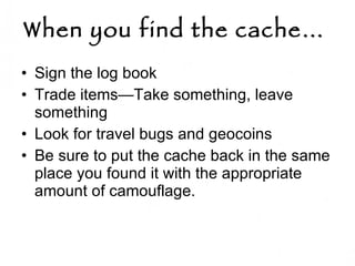 When you find the cache…   Sign the log book  Trade items—Take something, leave something Look for travel bugs and geocoins Be sure to put the cache back in the same place you found it with the appropriate amount of camouflage.  