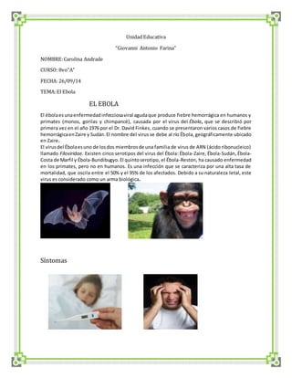Unidad Educativa 
“Giovanni Antonio Farina” 
NOMBRE: Carolina Andrade 
CURSO: 8vo“A” 
FECHA: 26/09/14 
TEMA: El Ebola 
EL EBOLA 
El ébola es una enfermedad infecciosa viral aguda que produce fiebre hemorrágica en humanos y 
primates (monos, gorilas y chimpancé), causada por el virus del Ébola, que se describió por 
primera vez en el año 1976 por el Dr. David Finkes, cuando se presentaron varios casos de fiebre 
hemorrágica en Zaire y Sudán. El nombre del virus se debe al río Ébola, geográficamente ubicado 
en Zaire. 
El virus del Ébola es uno de los dos miembros de una familia de virus de ARN (ácido ribonucleico) 
llamado Filoviridae. Existen cinco serotipos del virus del Ébola: Ébola-Zaire, Ébola-Sudán, Ébola- 
Costa de Marfil y Ébola-Bundibugyo. El quinto serotipo, el Ébola-Reston, ha causado enfermedad 
en los primates, pero no en humanos. Es una infección que se caracteriza por una alta tasa de 
mortalidad, que oscila entre el 50% y el 95% de los afectados. Debido a su naturaleza letal, este 
virus es considerado como un arma biológica. 
Síntomas 
 