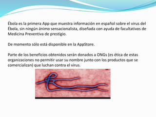 Ébola es la primera App que muestra información en español sobre el virus del
Ébola, sin ningún ánimo sensacionalista, diseñada con ayuda de facultativos de
Medicina Preventiva de prestigio.
De momento sólo está disponible en la AppStore.
Parte de los beneficios obtenidos serán donados a ONGs (es ética de estas
organizaciones no permitir usar su nombre junto con los productos que se
comercializan) que luchan contra el virus.
 