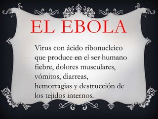 EL EBOLA
Virus con ácido ribonucleico
que produce en el ser humano
fiebre, dolores musculares,
vómitos, diarreas,
hemorragias y destrucción de
los tejidos internos.
 