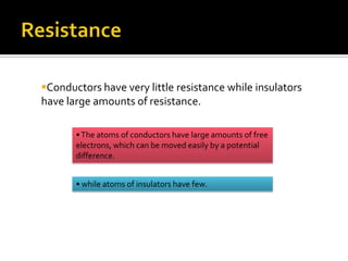 Conductors have very little resistance while insulators
have large amounts of resistance.

       • The atoms of conductors have large amounts of free
       electrons, which can be moved easily by a potential
       difference.


       • while atoms of insulators have few.
 