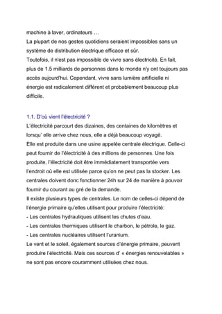 machine à laver, ordinateurs …
La plupart de nos gestes quotidiens seraient impossibles sans un
système de distribution électrique efficace et sûr.
Toutefois, il n'est pas impossible de vivre sans électricité. En fait,
plus de 1.5 milliards de personnes dans le monde n'y ont toujours pas
accès aujourd'hui. Cependant, vivre sans lumière artificielle ni
énergie est radicalement différent et probablement beaucoup plus
difficile.
1.1. D’où vient l’électricité ?
L’électricité parcourt des dizaines, des centaines de kilomètres et
lorsqu’ elle arrive chez nous, elle a déjà beaucoup voyagé.
Elle est produite dans une usine appelée centrale électrique. Celle-ci
peut fournir de l’électricité à des millions de personnes. Une fois
produite, l’électricité doit être immédiatement transportée vers
l’endroit où elle est utilisée parce qu’on ne peut pas la stocker. Les
centrales doivent donc fonctionner 24h sur 24 de manière à pouvoir
fournir du courant au gré de la demande.
Il existe plusieurs types de centrales. Le nom de celles-ci dépend de
l’énergie primaire qu’elles utilisent pour produire l’électricité:
- Les centrales hydrauliques utilisent les chutes d’eau.
- Les centrales thermiques utilisent le charbon, le pétrole, le gaz.
- Les centrales nucléaires utilisent l’uranium.
Le vent et le soleil, également sources d’énergie primaire, peuvent
produire l’électricité. Mais ces sources d’ « énergies renouvelables »
ne sont pas encore couramment utilisées chez nous.
 