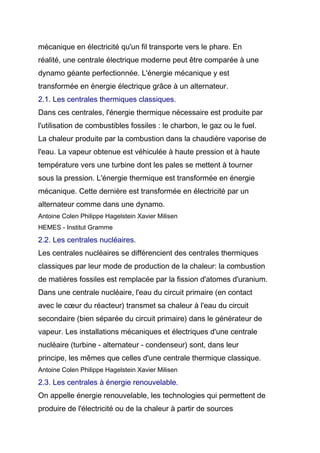 mécanique en électricité qu'un fil transporte vers le phare. En
réalité, une centrale électrique moderne peut être comparée à une
dynamo géante perfectionnée. L'énergie mécanique y est
transformée en énergie électrique grâce à un alternateur.
2.1. Les centrales thermiques classiques.
Dans ces centrales, l'énergie thermique nécessaire est produite par
l'utilisation de combustibles fossiles : le charbon, le gaz ou le fuel.
La chaleur produite par la combustion dans la chaudière vaporise de
l'eau. La vapeur obtenue est véhiculée à haute pression et à haute
température vers une turbine dont les pales se mettent à tourner
sous la pression. L'énergie thermique est transformée en énergie
mécanique. Cette dernière est transformée en électricité par un
alternateur comme dans une dynamo.
Antoine Colen Philippe Hagelstein Xavier Milisen
HEMES - Institut Gramme
2.2. Les centrales nucléaires.
Les centrales nucléaires se différencient des centrales thermiques
classiques par leur mode de production de la chaleur: la combustion
de matières fossiles est remplacée par la fission d'atomes d'uranium.
Dans une centrale nucléaire, l'eau du circuit primaire (en contact
avec le cœur du réacteur) transmet sa chaleur à l'eau du circuit
secondaire (bien séparée du circuit primaire) dans le générateur de
vapeur. Les installations mécaniques et électriques d'une centrale
nucléaire (turbine - alternateur - condenseur) sont, dans leur
principe, les mêmes que celles d'une centrale thermique classique.
Antoine Colen Philippe Hagelstein Xavier Milisen
2.3. Les centrales à énergie renouvelable.
On appelle énergie renouvelable, les technologies qui permettent de
produire de l'électricité ou de la chaleur à partir de sources
 