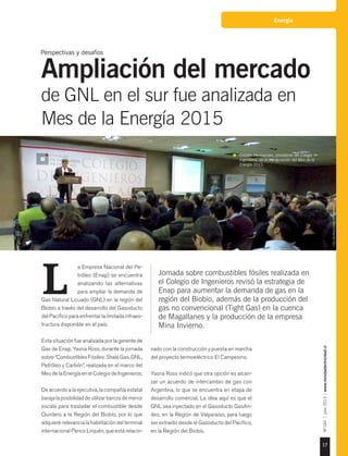 17
Nº184|julio2015|www.revistaelectricidad.cl
Energía
Jornada sobre combustibles fósiles realizada en
el Colegio de Ingenieros revisó la estrategia de
Enap para aumentar la demanda de gas en la
región del Biobío, además de la producción del
gas no convencional (Tight Gas) en la cuenca
de Magallanes y la producción de la empresa
Mina Invierno.
a Empresa Nacional del Pe-
tróleo (Enap) se encuentra
analizando las alternativas
para ampliar la demanda de
Gas Natural Licuado (GNL) en la región del
Biobío a través del desarrollo del Gasoducto
del Pacífico para enfrentar la limitada infraes-
tructura disponible en el país.
Esta situación fue analizada por la gerente de
Gas de Enap, Yasna Ross, durante la jornada
sobre “Combustibles Fósiles: Shale Gas, GNL,
Petróleo y Carbón”, realizada en el marco del
Mes de la Energía en el Colegio de Ingenieros.
De acuerdo a la ejecutiva, la compañía estatal
barajalaposibilidaddeutilizarbarcosdemenor
escala para trasladar el combustible desde
Quintero a la Región del Biobío, por lo que
adquiere relevancia la habilitación del terminal
internacional Penco Lirquén, que está relacio-
L
nado con la construcción y puesta en marcha
del proyecto termoeléctrico El Campesino.
Yasna Ross indicó que otra opción es alcan-
zar un acuerdo de intercambio de gas con
Argentina, lo que se encuentra en etapa de
desarrollo comercial. La idea aquí es que el
GNL sea inyectado en el Gasoducto GasAn-
des, en la Región de Valparaíso, para luego
ser extraído desde el Gasoducto del Pacífico,
en la Región del Biobío.
Perspectivas y desafíos
Ampliación del mercado
de GNL en el sur fue analizada en
Mes de la Energía 2015
Cristián Hermansen, presidente del Colegio de
Ingenieros, en la inauguración del Mes de la
Energía 2015.
Foto:GentilezaColegiodeIngenieros.
 