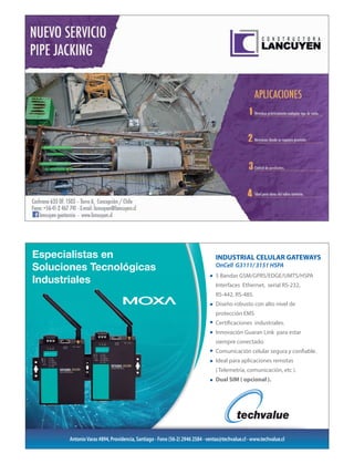 Especialistas en
Soluciones Tecnológicas
Industriales
AntonioVaras #894, Providencia, Santiago - Fono (56-2) 2946 2584 - ventas@techvalue.cl - www.techvalue.cl
INDUSTRIAL CELULAR GATEWAYS
OnCell G3111/ 3151 HSPA
5 Bandas GSM/GPRS/EDGE/UMTS/HSPA
Interfaces Ethernet, serial RS-232,
RS-442, RS-485.
Diseño robusto con alto nivel de
protección EMS
Certificaciones industriales.
Innovación Guaran Link para estar
siempre conectado.
Comunicación celular segura y confiable.
Ideal para aplicaciones remotas
( Telemetría, comunicación, etc ).
Dual SIM ( opcional ).
aviso electricidad MOXA 1_2 .pdf 1 09-06-15 16:46
 