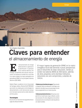 21
Nº184|julio2015|www.revistaelectricidad.cl
Energía
El mayor ingreso de generación ERNC en la matriz
energética local está abriendo nuevas perspectivas
para el desarrollo de estas soluciones, donde ya
existen las baterías BESS de AES Gener, además
de otros proyectos como bombeo hidráulico,
soluciones con aire comprimido y volantes de
inercia.
l almacenamiento de energía
históricamente no aparecía en
la planificación ni operación
de los sistemas eléctricos. Sin
embargo, actualmente esta solución está mar-
cando una tendencia mundial de la cual Chile
no es ajeno, debido a la mayor participación de
generadores ERNC en los principales sistemas
eléctricos (SIC-SING).
Gabriel Olguín, académico de la Universidad
de Santiago, señala a Revista ELECTRICIDAD
que existe una amplia gama de tecnologías de
almacenamiento a nivel internacional, aunque
en el mercado nacional solo se están dando los
primeros pasos.
Tecnologías
Es así como se reconocen las siguientes tecno-
logías de almacenamiento:
E
•Sistemaporbombeodeagua:Operadesde
un depósito hídrico de elevación más baja a una
elevaciónmásalta,loquesirveparabajarelcosto
de la energía eléctrica en horas de punta.
•Almacenamientotérmico:Almacenanener-
gía térmica (calor) para luego utilizarla cuando
sea necesario. En esta categoría se encuentran
losproyectosdeconcentraciónsolardepotencia
con sales fundidas.
Tecnologías disponibles
Claves para entender
el almacenamiento de energía
Proyecto de concentración solar de potencia
de Abengoa contempla la instalación de
tanques para el almacenamiento energético
destinado a un suministro de 24 horas.
Foto:GentilezaAbengoa.
 