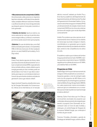 Energía
23
Nº184|julio2015|www.revistaelectricidad.cl
•Mecanismosdeairecomprimido(CAES):
Aire almacenado a altas presiones en depósitos
bajotierranaturalesoartificiales(minasabando-
nadas,cavidadesrellenasensolucionesminerales
o acuíferos) durante las horas de baja demanda
quedespuésoperaenhoraspeak,moviendoun
turbo generador.
• Volantes de inercia: Aporta al sistema una
inercia adicional de modo que le permite alma-
cenar energía cinética y continúa su movimiento
porinerciacuandocesaelmotorquelopropulsa.
•Baterías:Seusandedistintostipo,comoNaS
(SulfurodeSodio);plomoácido;Li-ion(saldelitio);
VRB; Zn-Br (zinc-bromuro); Zn-Aire (oxidación
del zinc con aire); NaNiCl2 (sal fundida), y Fe-Cr
(flujo redox).
Usos
Carlos Finat, director ejecutivo de Acera, indica
queestassolucionesdealmacenamiento“sonun
buencomplementodelasERNC,especialmente
delascentraleseólicasysolares,debidoaquela
energía generada por esas centrales puede ser
almacenada en las horas en que ella es abun-
dante, para luego ser suministrada al sistema en
horasenlasqueentraríanalsistemacentralesde
generación caras a gas natural o diésel”.
Segúnelestudio“Impactosydesafíosdelanueva
ley de Energías Renovables No Convenciona-
les: efectos de la intermitencia en el mercado
eléctrico nacional”, realizado por Andrés Pica y
Enzo Sauma, académicos del Departamento de
IngenieríaIndustrialydeSistemasdelaFacultad
de Ingeniería de la Universidad Católica, “el me-
canismodebombeodeaguaenembalses(PHS)
y el almacenamiento de energía a través de aire
comprimido(CAES)sonlosúnicosdossistemas
de reserva de energía a gran escala disponibles
comercialmente”.
Andrés Pica sostiene que otras opciones de al-
macenamientomenosmadurassonlosvolantes
de inercia (que acumulan energía en rotación,
convirtiéndola en un generador que se inyecta
rápidamentealsistema)ylasbateríasdedistintos
tipos, siendo la más competitiva las de sulfuro
de sodio.
Elacadémicoexplicaqueelsistemadebombeo
deaguapuedealmacenarhasta10,9MWh,mien-
trasqueelairecomprimidolohaceen16,8MWh,
seguidosporlosvolantesdeinerciacon9,1MWh,
y las baterías NaS con 9,5 MWh.
Proyectos en Chile
GabrielOlguínafirmaqueelalmacenamientode
energía en Chile actualmente se concentra en
“proyectos grandes a nivel de red (grid scale),
como los dos proyectos de AES Gener, en la
centralNorgenerylacentralAngamos,quetienen
sistemasBatteryEnergyStorageSystem(BESS),
los cuales proporcionan reserva sincronizada o
reservaengiro,encontenedoresconunconver-
tidorqueacomodanlapotenciaeinyectaenergía
al sistema eléctrico”.
Además, Carlos Finat indica que “en Chile ya
se encuentran anunciados dos proyectos que
contemplanalmacenamientodeenergíadegran
tamaño: el proyecto Cerro Dominador de con-
centración solar con torre de sales fundidas y
estanques y la central Espejo de Tarapacá de
la empresa Valhalla Energía, que contempla el
bombeo de gran escala”.
Francisco Torrealba, cofundador y gerente de
EstrategiadeValhallaEnergía,sostieneaRevis-
Baterías BESS de
almacenamiento de
energía en la central
Angamos de AES Gener.
Foto:GentilezaAESGener.
 